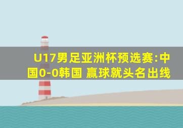 U17男足亚洲杯预选赛:中国0-0韩国 赢球就头名出线